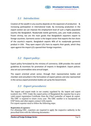 5.1 Introduction:
Creation of the wealth in any country depends on the expansion of production &
increasing participation in international trade. By increasing production in the
export section we can improve the employment level of such a highly populated
country like Bangladesh. Readymade textile garments, jute, jute made products,
frozen shrimp, tea are the main goods that Bangladeshi exporters export to
foreign countries. Garments sector is the largest sector that exports the lion share
of the country’s exports. Bangladesh exports 40% of its readymade garments
product in USA. They open export L/Cs here to exports their goods, which they
open against the import L/Cs opened their foreign importers.
5.2 Export policy:
Export policy formulated by the ministry of commerce, GOB provides the overall
guidelines & incentives for promotion of imports in Bangladesh. Export policies
also set out commodities-wise annual target.
The export oriented privet sector, through their representative bodies and
chamber and consulted in the formulation of export policies and also represented
in the various export promotion bodies set up by the Government.
5.3 Export procedures:
The import and export trade in our country regulated by the import and export
(control) Act, 1950. Under the export policy of Bangladesh the exporter has to give
valid export registration Certificate from the Chief controller of import & export.
The ERC is required to renew every year. The ERC number is to incorporate on
EXP forms and other papers connect with exports.
For export exporter need to follow the following steps:
Registration of exporters:
For obtaining ERC, exporters are required to apply the respective authority in the
prescribed form with the following documents:-
Practices of Foreign Exchange ServicePractices of Foreign Exchange Service Page 46
 
