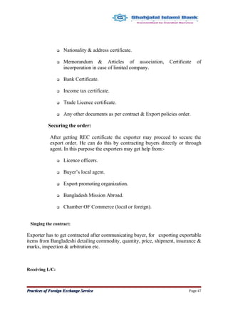 Nationality & address certificate.
 Memorandum & Articles of association, Certificate of
incorporation in case of limited company.
 Bank Certificate.
 Income tax certificate.
 Trade Licence certificate.
 Any other documents as per contract & Export policies order.
Securing the order:
After getting REC certificate the exporter may proceed to secure the
export order. He can do this by contracting buyers directly or through
agent. In this purpose the exporters may get help from:-
 Licence officers.
 Buyer’s local agent.
 Export promoting organization.
 Bangladesh Mission Abroad.
 Chamber OF Commerce (local or foreign).
Singing the contract:
Exporter has to get contracted after communicating buyer, for exporting exportable
items from Bangladeshi detailing commodity, quantity, price, shipment, insurance &
marks, inspection & arbitration etc.
Receiving L/C:
Practices of Foreign Exchange ServicePractices of Foreign Exchange Service Page 47
 