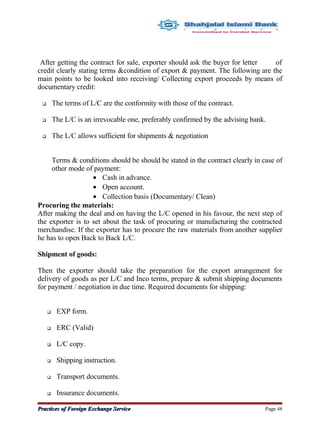 After getting the contract for sale, exporter should ask the buyer for letter of
credit clearly stating terms &condition of export & payment. The following are the
main points to be looked into receiving/ Collecting export proceeds by means of
documentary credit:
 The terms of L/C are the conformity with those of the contract.
 The L/C is an irrevocable one, preferably confirmed by the advising bank.
 The L/C allows sufficient for shipments & negotiation
Terms & conditions should be should be stated in the contract clearly in case of
other mode of payment:
• Cash in advance.
• Open account.
• Collection basis (Documentary/ Clean)
Procuring the materials:
After making the deal and on having the L/C opened in his favour, the next step of
the exporter is to set about the task of procuring or manufacturing the contracted
merchandise. If the exporter has to procure the raw materials from another supplier
he has to open Back to Back L/C.
Shipment of goods:
Then the exporter should take the preparation for the export arrangement for
delivery of goods as per L/C and Inco terms, prepare & submit shipping documents
for payment / negotiation in due time. Required documents for shipping:
 EXP form.
 ERC (Valid)
 L/C copy.
 Shipping instruction.
 Transport documents.
 Insurance documents.
Practices of Foreign Exchange ServicePractices of Foreign Exchange Service Page 48
 