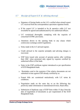 5.7 Receipt of Export L/C & Advising thereof:
 Signature of foreign banks on the L/Cs verified when airmail export
L/C received from the correspondence specimens signature books.
 If the export L/C is intended to be & operative cable L/C test
invariable be agreed and authenticated by two authorised officers.
 L/C scrutinized thoroughly complying with the requisite of
concerned UCPDC provisions.
 Attentions drown to the opening bank to any clause which
contravenes exchange control regulations.
 Entry made in the L/C advised register.
 Credit advised to the exporter promptly and advising charges is
recovered.
 EXP form issued only account of genuine parties after verifying
their ERC when presented duly signed by exporter certified by
authorised officer of the bank.
 Entry in the EXP certificate register introduced as per specification
of ECD Bangladesh bank.
 Reminders send to the exporters if the relative documents are not
submitted in time against EXP already certified by us.
 Export bills are scrutinized meticulously with L/C terms &
conditions.
 Negotiation made on the same day or on the following day
positively under information to international division, Head office.
 Submission of duplicate copy of EXP form within 15 days from the
date of negotiation of documents as per requirement of the ECD
Bangladesh bank.
Practices of Foreign Exchange ServicePractices of Foreign Exchange Service Page 52
 