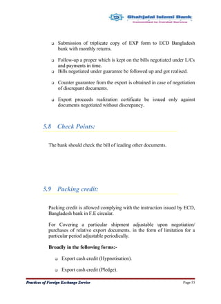  Submission of triplicate copy of EXP form to ECD Bangladesh
bank with monthly returns.
 Follow-up a proper which is kept on the bills negotiated under L/Cs
and payments in time.
 Bills negotiated under guarantee be followed up and got realised.
 Counter guarantee from the export is obtained in case of negotiation
of discrepant documents.
 Export proceeds realization certificate be issued only against
documents negotiated without discrepancy.
5.8 Check Points:
The bank should check the bill of leading other documents.
5.9 Packing credit:
Packing credit is allowed complying with the instruction issued by ECD,
Bangladesh bank in F.E circular.
For Covering a particular shipment adjustable upon negotiation/
purchases of relative export documents. in the form of limitation for a
particular period adjustable periodically.
Broadly in the following forms:-
 Export cash credit (Hypnotisation).
 Export cash credit (Pledge).
Practices of Foreign Exchange ServicePractices of Foreign Exchange Service Page 53
 
