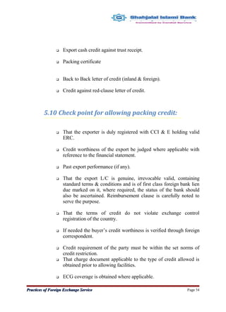  Export cash credit against trust receipt.
 Packing certificate
 Back to Back letter of credit (inland & foreign).
 Credit against red-clause letter of credit.
5.10 Check point for allowing packing credit:
 That the exporter is duly registered with CCI & E holding valid
ERC.
 Credit worthiness of the export be judged where applicable with
reference to the financial statement.
 Past export performance (if any).
 That the export L/C is genuine, irrevocable valid, containing
standard terms & conditions and is of first class foreign bank lien
due marked on it, where required, the status of the bank should
also be ascertained. Reimbursement clause is carefully noted to
serve the purpose.
 That the terms of credit do not violate exchange control
registration of the country.
 If needed the buyer’s credit worthiness is verified through foreign
correspondent.
 Credit requirement of the party must be within the set norms of
credit restriction.
 That charge document applicable to the type of credit allowed is
obtained prior to allowing facilities.
 ECG coverage is obtained where applicable.
Practices of Foreign Exchange ServicePractices of Foreign Exchange Service Page 54
 