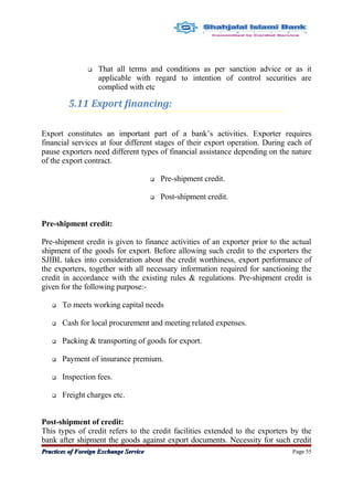  That all terms and conditions as per sanction advice or as it
applicable with regard to intention of control securities are
complied with etc
5.11 Export financing:
Export constitutes an important part of a bank’s activities. Exporter requires
financial services at four different stages of their export operation. During each of
pause exporters need different types of financial assistance depending on the nature
of the export contract.
 Pre-shipment credit.
 Post-shipment credit.
Pre-shipment credit:
Pre-shipment credit is given to finance activities of an exporter prior to the actual
shipment of the goods for export. Before allowing such credit to the exporters the
SJIBL takes into consideration about the credit worthiness, export performance of
the exporters, together with all necessary information required for sanctioning the
credit in accordance with the existing rules & regulations. Pre-shipment credit is
given for the following purpose:-
 To meets working capital needs
 Cash for local procurement and meeting related expenses.
 Packing & transporting of goods for export.
 Payment of insurance premium.
 Inspection fees.
 Freight charges etc.
Post-shipment of credit:
This types of credit refers to the credit facilities extended to the exporters by the
bank after shipment the goods against export documents. Necessity for such credit
Practices of Foreign Exchange ServicePractices of Foreign Exchange Service Page 55
 