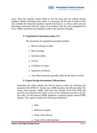 arises when the exporter cannot effort to wait for long time for without paying
suppliers. Before extending such credit, it is necessary on the part of bank to look
into carefully the financial soundness exporters & buyer’s as well as other relevant
documents connected with the export in accordance with the rules &regulation in
force. SJIBL extend the post-shipment credit to the exporters through:-
 Negotiation of documents under L/C:
The documents for negotiation generally includes:-
 Bill of exchange or draft.
 Bill of leading.
 Insurance policy.
 Invoice.
 Certificate of origin.
 Inspection certificate.
 Any other documents specially called for the letter of credit.
 Export foreign documentary bill purchase:
Sometimes the client submits the bill of export to bank for collection the
payment of the BTB L/C. In that case, SJIBL purchase the bill and collect the
money from exporter. SJIBL subs tracts the amount of bill from BTB and
gives the rest amount to the client in case or by creating his account or by the
pay order. For this purpose SJIBL maintains a separate register named FDBP
register. This register contains the following information:-
 Date.
 Reference number.
 Name of the drawee.
 Name of the collecting bank.
Practices of Foreign Exchange ServicePractices of Foreign Exchange Service Page 56
 