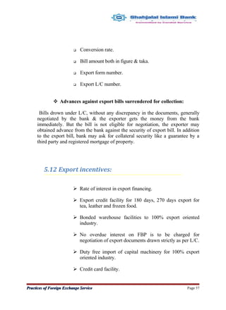  Conversion rate.
 Bill amount both in figure & taka.
 Export form number.
 Export L/C number.
 Advances against export bills surrendered for collection:
Bills drown under L/C, without any discrepancy in the documents, generally
negotiated by the bank & the exporter gets the money from the bank
immediately. But the bill is not eligible for negotiation, the exporter may
obtained advance from the bank against the security of export bill. In addition
to the export bill, bank may ask for collateral security like a guarantee by a
third party and registered mortgage of property.
5.12 Export incentives:
 Rate of interest in export financing.
 Export credit facility for 180 days, 270 days export for
tea, leather and frozen food.
 Bonded warehouse facilities to 100% export oriented
industry.
 No overdue interest on FBP is to be charged for
negotiation of export documents drawn strictly as per L/C.
 Duty free import of capital machinery for 100% export
oriented industry.
 Credit card facility.
Practices of Foreign Exchange ServicePractices of Foreign Exchange Service Page 57
 