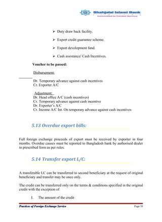  Duty draw back facility.
 Export credit guarantee scheme.
 Export development fund.
 Cash assistance/ Cash Incentives.
Voucher to be passed:
Disbursement:
Dr. Temporary advance against cash incentives
Cr. Exporter A/C
Adjustment:
Dr. Head office A/C (cash incentives)
Cr. Temporary advance against cash incentive
Dr. Exporter’s A/C
Cr. Income A/C Int. On temporary advance against cash incentives
5.13 Overdue export bills:
Full foreign exchange proceeds of export must be received by exporter in four
months. Overdue causes must be reported to Bangladesh bank by authorised dealer
in prescribed form as per rules.
5.14 Transfer export L/C:
A transferable LC can be transferred to second beneficiary at the request of original
beneficiary and transfer may be once only.
The credit can be transferred only on the terms & conditions specified in the original
credit with the exception of
I. The amount of the credit
Practices of Foreign Exchange ServicePractices of Foreign Exchange Service Page 58
 