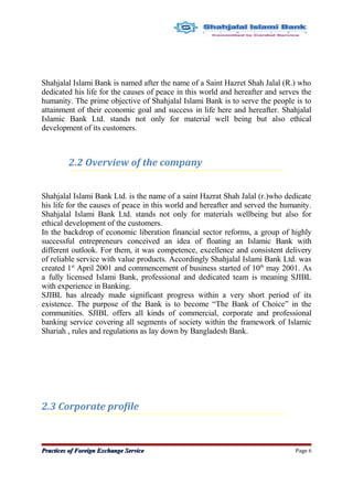 Shahjalal Islami Bank is named after the name of a Saint Hazret Shah Jalal (R.) who
dedicated his life for the causes of peace in this world and hereafter and serves the
humanity. The prime objective of Shahjalal Islami Bank is to serve the people is to
attainment of their economic goal and success in life here and hereafter. Shahjalal
Islamic Bank Ltd. stands not only for material well being but also ethical
development of its customers.
2.2 Overview of the company
Shahjalal Islami Bank Ltd. is the name of a saint Hazrat Shah Jalal (r.)who dedicate
his life for the causes of peace in this world and hereafter and served the humanity.
Shahjalal Islami Bank Ltd. stands not only for materials wellbeing but also for
ethical development of the customers.
In the backdrop of economic liberation financial sector reforms, a group of highly
successful entrepreneurs conceived an idea of floating an Islamic Bank with
different outlook. For them, it was competence, excellence and consistent delivery
of reliable service with value products. Accordingly Shahjalal Islami Bank Ltd. was
created 1st
April 2001 and commencement of business started of 10th
may 2001. As
a fully licensed Islami Bank, professional and dedicated team is meaning SJIBL
with experience in Banking.
SJIBL has already made significant progress within a very short period of its
existence. The purpose of the Bank is to become “The Bank of Choice” in the
communities. SJIBL offers all kinds of commercial, corporate and professional
banking service covering all segments of society within the framework of Islamic
Shariah , rules and regulations as lay down by Bangladesh Bank.
2.3 Corporate profile
Practices of Foreign Exchange ServicePractices of Foreign Exchange Service Page 6
 