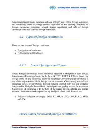 Foreign remittance means purchase and sale of freely convertible foreign currencies
and admissible under exchange control regulation of the country. Purchase of
foreign currencies constitutes inward foreign remittance and sale of foreign
currencies constitute outward foreign remittance.
6.2 Types of foreign remittance:
There are two types of foreign remittance.
 Foreign inward remittance.
 Foreign outward remittance.
6.2.1 Inward foreign remittance:
Inward foreign remittances mean remittance received in Bangladesh from abroad
through normal banking channel in the form of F.T.T, F.M.T & F.D etc. Issued by
foreign banks on any authorised dealer in Bangladesh. Inward foreign remittance is
one of the major sources of the foreign currency reserve of the country and order to
encourage inflow of remittances through banking channel from the non-residence
Bangladeshis. Shahjalal Islami Bank Limited provides quality service for reputation
& collection of remittance with the help of its foreign correspondence and trained
personal. Remittance services provided by Shahjalal Islami Bank Limited are:
 Process / collection of cheque / Draft, TT, MT, in USD, GBP, EURO, AUD,
and JPY.
Check points for inward foreign remittance:
Practices of Foreign Exchange ServicePractices of Foreign Exchange Service Page 62
 