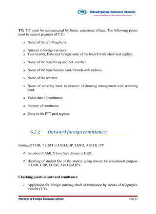 TT: T.T must be authenticated by banks concerned officer. The following points
must be seen in payment of T.T:-
 Name of the remitting bank.
 Amount in foreign currency.
 Test number, Date and foreign name of the branch with whom test applied.
 Name of the beneficiary and A/C number.
 Name of the beneficiaries bank/ branch with address.
 Name of the remitter.
 Name of covering bank in absence of drawing arrangement with remitting
bank.
 Value date of remittance.
 Purpose of remittance.
 Entry in the FTT paid register.
6.2.2 Outward foreign remittance:
Issuing of FDD, TT, MT in USD,GBP, EURO, AUD & JPY
 Issuance of AMEX travellers cheque in USD.
 Handling of student file of the student going abroad for educational purpose
in USD, GBP, EURO, AUD and JPY.
Checking points of outward remittance:
 Application for foreign currency draft of remittance by means of telegraphic
transfer (T.T).
Practices of Foreign Exchange ServicePractices of Foreign Exchange Service Page 63
 
