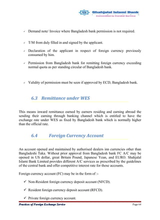  Demand note/ Invoice where Bangladesh bank permission is not required.
 T/M from duly filled in and signed by the applicant.
 Declaration of the applicant in respect of foreign currency previously
consumed by him.
 Permission from Bangladesh bank for remitting foreign currency exceeding
normal quota as per standing circular of Bangladesh bank.
 Validity of permission must be seen if approved by ECD, Bangladesh bank.
6.3 Remittance under WES
This means inward remittance earned by earners residing and earning abroad the
sending their earning through banking channel which is entitled to have the
exchange rate under WES as fixed by Bangladesh bank which is normally higher
than the official rate.
6.4 Foreign Currency Account
An account opened and maintained by authorised dealers inn currencies other than
Bangladeshi Taka. Without prior approval from Bangladesh bank FC A/C may be
opened in US dollar, great Britain Pound, Japanese Yean, and EURO. Shahjalal
Islami Bank Limited provides different A/C services as prescribed by the guidelines
of the central bank and offer competitive interest rate for those accounts.
Foreign currency account (FC) may be in the form of :-
 Non-Resident foreign currency deposit account (NFCD).
 Resident foreign currency deposit account (RFCD).
 Private foreign currency account.
Practices of Foreign Exchange ServicePractices of Foreign Exchange Service Page 64
 