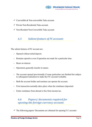  Convertible & Non-convertible Taka account.
 Private Non-Residential Taka account.
 Non-Resident Non-Convertible Taka account.
6.5 Salient feature of FC account:
The salient features of FC account are:
 Opened without initial deposit.
 Remains operative even if operation not made for a particular time.
 Bears no interest.
 Operations generally transfer in nature.
 The account opened provisionally if some particulars not finished but subject
to subsequent realization to make the F/C account workable.
 Both the account holder and nominee can operate the account.
 First transaction normally takes place when the remittance deposited.
 Entire remittance from abroad is free from income tax.
6.6 Papers/ documents required for
opening the foreign currency account:
 The following papers/ Documents are obtained for opening F.C account:-
Practices of Foreign Exchange ServicePractices of Foreign Exchange Service Page 65
 