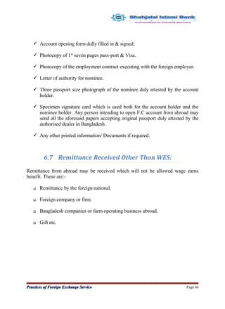  Account opening form dully filled in & signed.
 Photocopy of 1st
seven pages pass-port & Visa.
 Photocopy of the employment contract executing with the foreign employer.
 Letter of authority for nominee.
 Three passport size photograph of the nominee duly attested by the account
holder.
 Specimen signature card which is used both for the account holder and the
nominee holder. Any person intending to open F.C account from abroad may
send all the aforesaid papers accepting original passport duly attested by the
authorised dealer in Bangladesh.
 Any other printed information/ Documents if required.
6.7 Remittance Received Other Than WES:
Remittance from abroad may be received which will not be allowed wage earns
benefit. These are:-
 Remittance by the foreign national.
 Foreign company or firm.
 Bangladesh companies or farm operating business abroad.
 Gift etc.
Practices of Foreign Exchange ServicePractices of Foreign Exchange Service Page 66
 