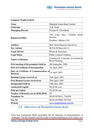 2.4 Objectives Of Shahjalal Islami Bank
From time immemorial Banks principally did the functions of moneylenderers or
“mohajans” but the functions and the scope of modern banking are now-a-days very
Practices of Foreign Exchange ServicePractices of Foreign Exchange Service Page 7
Company Profile in Brief
Name Shahjalal Islami Bank Limited
Chairman A.K. Azad
Managing Director Farman R. Chowdhury
Registered Office
2/B, Uday Sanz,, Gulshan South
Avenue,
Gulshan-1,Dhaka-1216
Auditors M/S. Syful Shamsul Alam & Co
Tax Advisor M/S K.M Hasan & Co.
Legal Advisor Hasan & Associates
Legal Status Public Limited Company.
Nature of Business
Commercial, Corporate, Investment &
Retail Banking
First meeting of the promoters held on 4th September, 2000.
Date of Certificate of Incorporation 1st April, 2001.
Date of Certificate of Commencement of
Business
1st April, 2001.
Banking License received on 18th April, 2001.
First Branch License received on 24th April, 2001
Inauguration held on 10th May, 2001.
Authorized Capital Tk.80.00 core.
Paid up Capital Tk.20.50 core.
Number of Branches (as on 20.06.2010) 52
Telephone No. 88-02-9570812, 7160591
Fax No. 88-02-9570809, 9553562
Website www.shahjalalbank.com.bd
 