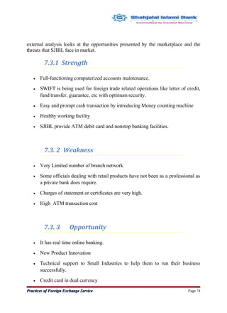 external analysis looks at the opportunities presented by the marketplace and the
threats that SJIBL face in market.
7.3.1 Strength
• Full-functioning computerized accounts maintenance.
• SWIFT is being used for foreign trade related operations like letter of credit,
fund transfer, guarantee, etc with optimum security.
• Easy and prompt cash transaction by introducing Money counting machine
• Healthy working facility
• SJIBL provide ATM debit card and nonstop banking facilities.
7.3. 2 Weakness
• Very Limited number of branch network
• Some officials dealing with retail products have not been as a professional as
a private bank does require.
• Charges of statement or certificates are very high.
• High ATM transaction cost
7.3. 3 Opportunity
• It has real time online banking.
• New Product Innovation
• Technical support to Small Industries to help them to run their business
successfully.
• Credit card in dual currency
Practices of Foreign Exchange ServicePractices of Foreign Exchange Service Page 74
 