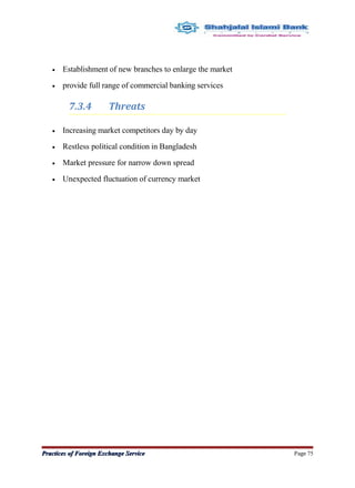 • Establishment of new branches to enlarge the market
• provide full range of commercial banking services
7.3.4 Threats
• Increasing market competitors day by day
• Restless political condition in Bangladesh
• Market pressure for narrow down spread
• Unexpected fluctuation of currency market
Practices of Foreign Exchange ServicePractices of Foreign Exchange Service Page 75
 