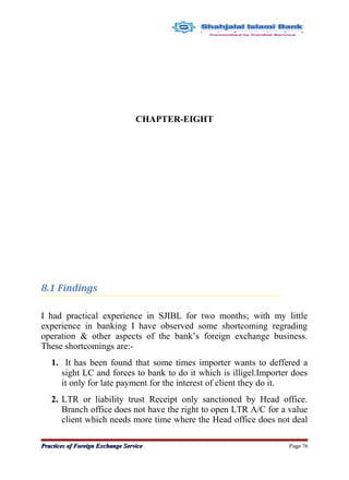 CHAPTER-EIGHT
8.1 Findings
I had practical experience in SJIBL for two months; with my little
experience in banking I have observed some shortcoming regrading
operation & other aspects of the bank’s foreign exchange business.
These shortcomings are:-
1. It has been found that some times importer wants to deffered a
sight LC and forces to bank to do it which is illigel.Importer does
it only for late payment for the interest of client they do it.
2. LTR or liability trust Receipt only sanctioned by Head office.
Branch office does not have the right to open LTR A/C for a value
client which needs more time where the Head office does not deal
Practices of Foreign Exchange ServicePractices of Foreign Exchange Service Page 76
 