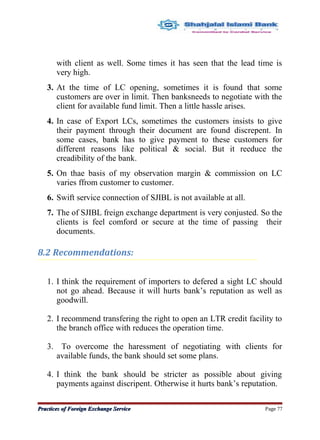 with client as well. Some times it has seen that the lead time is
very high.
3. At the time of LC opening, sometimes it is found that some
customers are over in limit. Then banksneeds to negotiate with the
client for available fund limit. Then a little hassle arises.
4. In case of Export LCs, sometimes the customers insists to give
their payment through their document are found discrepent. In
some cases, bank has to give payment to these customers for
different reasons like political & social. But it reeduce the
creadibility of the bank.
5. On thae basis of my observation margin & commission on LC
varies ffrom customer to customer.
6. Swift service connection of SJIBL is not available at all.
7. The of SJIBL freign exchange department is very conjusted. So the
clients is feel comford or secure at the time of passing their
documents.
8.2 Recommendations:
1. I think the requirement of importers to defered a sight LC should
not go ahead. Because it will hurts bank’s reputation as well as
goodwill.
2. I recommend transfering the right to open an LTR credit facility to
the branch office with reduces the operation time.
3. To overcome the haressment of negotiating with clients for
available funds, the bank should set some plans.
4. I think the bank should be stricter as possible about giving
payments against discripent. Otherwise it hurts bank’s reputation.
Practices of Foreign Exchange ServicePractices of Foreign Exchange Service Page 77
 