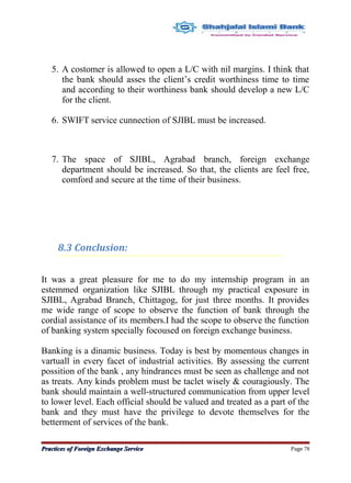 5. A costomer is allowed to open a L/C with nil margins. I think that
the bank should asses the client’s credit worthiness time to time
and according to their worthiness bank should develop a new L/C
for the client.
6. SWIFT service cunnection of SJIBL must be increased.
7. The space of SJIBL, Agrabad branch, foreign exchange
department should be increased. So that, the clients are feel free,
comford and secure at the time of their business.
8.3 Conclusion:
It was a great pleasure for me to do my internship program in an
estemmed organization like SJIBL through my practical exposure in
SJIBL, Agrabad Branch, Chittagog, for just three months. It provides
me wide range of scope to observe the function of bank through the
cordial assistance of its members.I had the scope to observe the function
of banking system specially focoused on foreign exchange business.
Banking is a dinamic business. Today is best by momentous changes in
vartuall in every facet of industrial activities. By assessing the current
possition of the bank , any hindrances must be seen as challenge and not
as treats. Any kinds problem must be taclet wisely & couragiously. The
bank should maintain a well-structured communication from upper level
to lower level. Each official should be valued and treated as a part of the
bank and they must have the privilege to devote themselves for the
betterment of services of the bank.
Practices of Foreign Exchange ServicePractices of Foreign Exchange Service Page 78
 