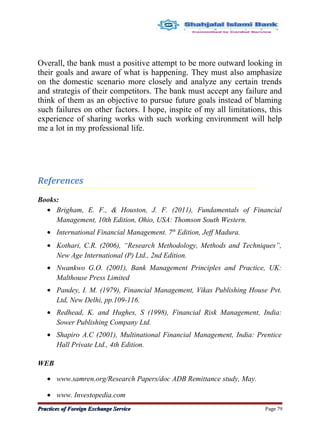 Overall, the bank must a positive attempt to be more outward looking in
their goals and aware of what is happening. They must also amphasize
on the domestic scenario more closely and analyze any certain trends
and strategis of their competitors. The bank must accept any failure and
think of them as an objective to pursue future goals instead of blaming
such failures on other factors. I hope, inspite of my all limitations, this
experience of sharing works with such working environment will help
me a lot in my professional life.
References
Books:
• Brigham, E. F., & Houston, J. F. (2011), Fundamentals of Financial
Management, 10th Edition, Ohio, USA: Thomson South Western.
• International Financial Management. 7th
Edition, Jeff Madura.
• Kothari, C.R. (2006), “Research Methodology, Methods and Techniques”,
New Age International (P) Ltd., 2nd Edition.
• Nwankwo G.O. (2001), Bank Management Principles and Practice, UK:
Malthouse Press Limited
• Pandey, I. M. (1979), Financial Management, Vikas Publishing House Pvt.
Ltd, New Delhi, pp.109-116.
• Redhead, K. and Hughes, S (1998), Financial Risk Management, India:
Sower Publishing Company Ltd.
• Shapiro A.C (2001), Multinational Financial Management, India: Prentice
Hall Private Ltd., 4th Edition.
WEB
• www.samren.org/Research Papers/doc ADB Remittance study, May.
• www. Investopedia.com
Practices of Foreign Exchange ServicePractices of Foreign Exchange Service Page 79
 