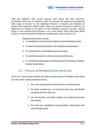 wide and different. They accept deposits lend money like their ancestors,
nevertheless their role as catalectic agent of economic development encompassing
wide range of services is very important. Business Commerce and industries in
modern time cannot go without banks. There are people interested to abide by the
injunctions of religion in all sphere of life including economic activities. Human
being is value oriented Social Science is not value neutral. Shah Jalal Islami Bank
believes in moral material development simultaneously other objectives of
Shahjalal Islami Bank include:
• To established interest-free & welfare oriented Banking system.
• To help the poverty alleviation and employment generation.
• To contribute the sustainable economic growth.
• To established justice in whole economy and business.
• To established participatory banking instead of banking of debtor
creditor relationship.
2.5 Feature of Shahjalal Islami Bank Ltd.
There are many reasons behind the better performance of Shahjalal Islami Bank
Ltd. then other newly established banks:
• The inner environment of all branches is well decorated
• The Bank provide loan to customers with easy and flexible
condition then the other do
• L/C commissions and other charges are relatively low then
other banks
• The bank has established correspondent relationship with
many foreign banks.
Practices of Foreign Exchange ServicePractices of Foreign Exchange Service Page 8
 