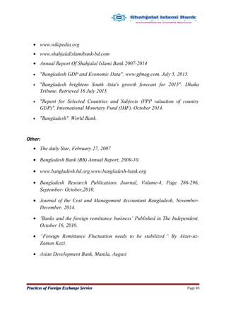 • www.wikipedia.org
• www.shahjalalislamibank-bd.com
• Annual Report Of Shahjalal Islami Bank 2007-2014
• "Bangladesh GDP and Economic Data". www.gfmag.com. July 5, 2015.
• "Bangladesh brightens South Asia's growth forecast for 2015". Dhaka
Tribune. Retrieved 16 July 2015.
• "Report for Selected Countries and Subjects (PPP valuation of country
GDP)". International Monetary Fund (IMF). October 2014.
• "Bangladesh". World Bank.
Other:
• The daily Star, February 27, 2007
• Bangladesh Bank (BB) Annual Report, 2009-10.
• www.bangladesh.bd.org,www.bangladesh-bank.org
• Bangladesh Research Publications Journal, Volume-4, Page 286-296,
September- October,2010.
• Journal of the Cost and Management Accountant Bangladesh, November-
December, 2014.
• ‘Banks and the foreign remittance business’ Published in The Independent,
October 16, 2010.
• “Foreign Remittance Fluctuation needs to be stabilized.” By Akter-uz-
Zaman Kazi.
• Asian Development Bank, Manila, August
Practices of Foreign Exchange ServicePractices of Foreign Exchange Service Page 80
 