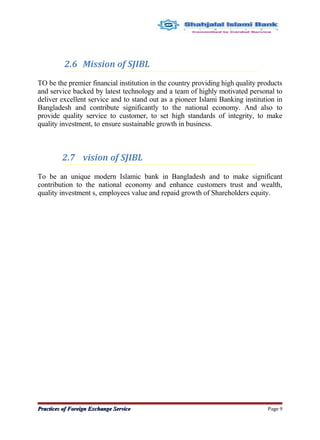 2.6 Mission of SJIBL
TO be the premier financial institution in the country providing high quality products
and service backed by latest technology and a team of highly motivated personal to
deliver excellent service and to stand out as a pioneer Islami Banking institution in
Bangladesh and contribute significantly to the national economy. And also to
provide quality service to customer, to set high standards of integrity, to make
quality investment, to ensure sustainable growth in business.
2.7 vision of SJIBL
To be an unique modern Islamic bank in Bangladesh and to make significant
contribution to the national economy and enhance customers trust and wealth,
quality investment s, employees value and repaid growth of Shareholders equity.
Practices of Foreign Exchange ServicePractices of Foreign Exchange Service Page 9
 
