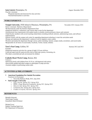 Saint Gabriel, Philadelphia, PA August- December 2010
Teacher Assistant
•Prepared materials and classroom for class activities
•Assisted lead teachers in activities
Temple University, FOX School of Business, Philadelphia, PA November 2014- January 2016
Senior Assistant, Statistics Department
•Worked directly under the Statistics Department Chair
•Organized initiatives, conferences, and various other events for the department
•Synchronized class requirements with student needs to schedule sixteen professors classes each semester
•Aided faculty members with several teaching related duties including textbook selection, administering exams, and software
implementation
•Interact closely with the campus tech center for upgrading department technology to meet the curriculum needs
•Design and implement the department’s website as well as regularly create content
•Promote and market the department through various outlets including: internet, campus media, newsletters, and social media
•Responsible for all forms of social media; Facebook, Twitter, faculty websites
Tara’s Fun Camp, Califon, NJ Summer 2012 and 2013
Founder
•Organized numerous activities for a group of eight 9-10 year old boys
•Lead and supervised all camp activities such as field trips, picnics, swimming, etc.
•Provided a controlled and safe environment for children
Catholic Heart Work Camp, Boston, MA Summer 2010
Volunteer
•Interacted closely with children from 10-18 yrs. old diagnosed with autism
•Successfully guided individual campers to participate in camp activities
•Assisted campers in performing routine tasks
 American Foundation For Suicide Prevention
Fundraiser & Participant
o Out of the Darkness Walk, NYC, June 2016
 Saint Joseph’s University
o ∑∑∑ Sorority, Spring 2011- Spring 2014
o Robby’s Paige Memorial Foundation, Spring 2011- Spring 2014
o Relay for Life, Spring 2011- Spring 2014
o Community Day, Spring 2011- Spring 2014
o Cradles to Crayons, Fall 2012- Spring 2014
Michelle Schwenk
Third Grade Teacher
Greenfield Albert M School
Michael Laver
Student Teaching Supervisor
SJU Department of Education
WORK EXPERIENCE
ACTIVITIES & PHILANTHROPY
REFERENCES
 
