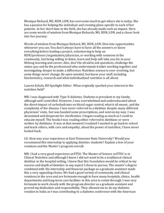 Monique Richard, MS, RDN, LDN, has overcome much to get where she is today. She
has a passion for helping the individual and creating plans specific to each of her
patients. In her short time in the field, she has already made such an impact. Here
are some words of wisdom from Monique Richards, MS, RDN, LDN, and a closer look
into her journey:
Words of wisdom from Monique Richard, MS, RDN, LDN: Dive into opportunities
whenever you can. You don’t always have to have all the answers or know
everything before leading a project, volunteering to help an
RDN/professor/organization/physician, or working with someone in the
community, but being willing to listen, learn and help will take you far in your
lifelong learning and career. Also, don’t be afraid to ask questions, challenge the
status quo and be the professional who understands it takes working together and
investigating deeper to make a difference. Nutrition science is ever-evolving, but
some things never change. Be open-minded, but know your stuff, including
biochemistry, research and what individualized nutrition is all about.
Lauren Echols, RD Spotlight Editor: What originally sparked your interest in the
nutrition field?
MR: I was diagnosed with Type II diabetes. Diabetes is prevalent in my family,
although well controlled. However, I was overwhelmed and undereducated about
the direct impact of carbohydrates on blood sugar control, what it all meant, and the
complexity of the disease. I was never referred to a dietitian despite many different
physicians’ visits, but was handed some prescriptions, and sent on my way. I was
devastated and desperate for clarification. I began reading as much as I could to
educate myself. The books I was reading either referred to dietitians or were
written by dietitians. It was at that moment I realized I wanted to go back to school
and teach others, with care and empathy, about the power of nutrition; I have never
looked back.
LE: How was your experience at East Tennessee State University? Would you
recommend this internship to applying dietetics students? Explain a few of your
rotations and the Master’s program overall.
MR: I had a very good experience at ETSU. The Master of Science at ETSU is in
Clinical Nutrition and although I knew I did not want to be a traditional clinical
dietitian in the hospital setting, I knew that this foundation would be critical to my
success and depth of dietetics in any aspect I chose to pursue. The master’s degree
combined with the internship and financial package as a graduate assistant made
this a very appealing choice. We had a good variety of community and clinical
rotations in the area and are fortunate enough to have many hospitals, clinics, health
departments and long-term care facilities in this area to rotate through. I was very
fortunate to work closely with the program director as a graduate assistant and
proved my dedication and responsibility. They allowed me to do my diabetes
rotation in India as I was contributing to a diabetes conference with the American
 