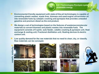  Environmental-friendly equipment with state-of-the-art technologies is capable of
converting plastic wastes, waste tires, biomass and used engine oil/car/motor oil
into renewable fuels by catalytic cracking and pyrolysis that provides unleaded
gasoline and premium diesel as the end product.
 We design a set of technologies based on the features of wastemacromolecular
materials to convert biomass and plastic wastes into renewable fuels. The
equipment consists of 5 parts: auto feeder, cataltic cracking & pyrolysis unit, Heat
exchange & cooling unit, Fractional distillation unit, Heating devices & electric
control unit.
 Low quality demand for the raw materials that no need to clean, dry, or classify.
Raw materials can be conveyed.

Pyrolysissystem
4.5.1 Technologies:Pyrolysis system for
renewable energyIV.
 