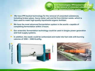  We have IPR-backed technology for the removal of unwanted substances,
including broken glass, heavy metal, salt and fat from kitchen waste, which is
then used to make high-quality liquid/solid organic fertilizer.
 We have the most advanced fermentation system in the world—capable of
completing fermentation within 3 hours.
 Our anaerobic fermentation technology could be used in biogas power generation
and heat supply systems.
 In addition, the waste could be carbonized and made into fuel rods with burning
calories of 3200 ~ 3500 Kcal/Kg.

Organic
fertilizer
productionline
Fertilizerfermentation
system
4.5.3 Technologies: IPR-backed technology
for the removal of unwanted substances
from domestic/kitchen wastes
IV.
 