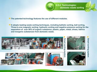  The patented technology features the use of different modules.
 It adopts leading waste sorting techniques, including ballistic sorting, ball sorting,
Three-in-one magnetic sorting, hydraulic sorting and negative pressure sorting for the
separation of over 90% of organic substance, plastic, paper, metal, shoes, fabrics
and inorganic substances from domestic waste.

Smartsortingsystem
4.5.4 Technologies:
domestic waste sorting

Smartsortingsystem
IV.
 