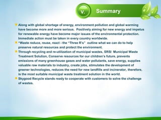 Summary
 Along with global shortage of energy, environment pollution and global warming
have become more and more serious. Positively aiming for new energy and impetus
for renewable energy have become major issues of the environmental protection.
Immediate action must be taken in every country worldwide.
 “Waste reduce, reuse, react - the “Three R’s” outline what we can do to help
preserve natural resources and protect the environment.
 Through recycling and re-utilization of municipal wastes, SRSI Municipal Waste
Treatment Solution, Conserve resources for our children’s future, prevents
emissions of many greenhouse gases and water pollutants, save energy, supplies
valuable raw materials to industry, create jobs, stimulates the development of
greener technologies, reduces the need for new landfills and incinerator, therefore,
is the most suitable municipal waste treatment solution in the world.
 Skygood Recycle stands ready to cooperate with customers to solve the challenge
of wastes.
V.
 