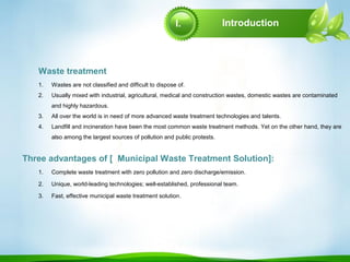 Introduction
1. Complete waste treatment with zero pollution and zero discharge/emission.
2. Unique, world-leading technologies; well-established, professional team.
3. Fast, effective municipal waste treatment solution.
1. Wastes are not classified and difficult to dispose of.
2. Usually mixed with industrial, agricultural, medical and construction wastes, domestic wastes are contaminated
and highly hazardous.
3. All over the world is in need of more advanced waste treatment technologies and talents.
4. Landfill and incineration have been the most common waste treatment methods. Yet on the other hand, they are
also among the largest sources of pollution and public protests.
Three advantages of [ Municipal Waste Treatment Solution]:
Waste treatment
I.
 