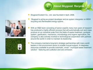 About Skygood Recycle
 Skygood Ecotech Co., Ltd. was founded in April, 2006.
 Skygood is acting as project developer and as system intergrator on MSW
recycling and Renewable energy systms.
 With an R&D team consisting of senior experts many man years of research
has produced a highly efficient process that will automatically sort and mass
produce on an industrial scale from the fields of waste treatment, pyrolysis
system, gasification, mechanics, microbiology and organic agriculture, the
company is also actively involved in technological cooperation with partners
around the world in order to maintain its leadership.
 The company maintains long-term strategic partnerships with many world
leaders in the environment sector to enable mutual support. It integrates
resources available to provide automatic, smart “ municipal waste treatment
solution” featuring zero pollution and zero emission.
II.
 