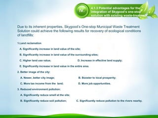 4.1.3 Potential advantages for the
integration of Skygood’s one-stop
solution with existing waste-treatment
methods
1.Land reclamation
A. Significantly increase in land value of the site;
B. Significantly increase in land value of the surrounding sites;
C. Higher land use value; D. Increase in effective land supply;
E. Significantly increase in land value in the entire area.
2. Better image of the city:
A. Newer, better city image; B. Booster to local prosperity;
C. More tax income from the land; D. More job opportunities.
3. Reduced environment pollution:
A. Significantly reduce smell at the site;
B. Significantly reduce soil pollution; C. Significantly reduce pollution to the rivers nearby.
Due to its inherent properties, Skygood’s One-stop Municipal Waste Treatment
Solution could achieve the following results for recovery of ecological conditions
of landfills:
IV.
 
