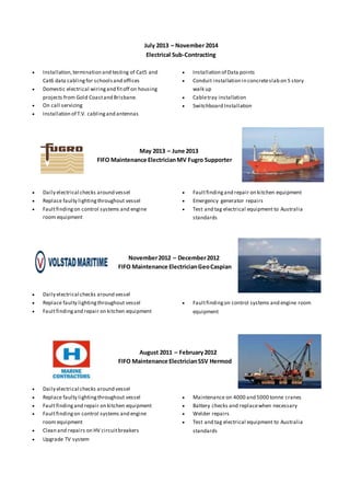 July 2013 – November 2014
Electrical Sub-Contracting
 Installation,termination and testing of Cat5 and
Cat6 data cablingfor schoolsand offices
 Domestic electrical wiringand fitoff on housing
projects from Gold Coastand Brisbane.
 On call servicing
 Installation of T.V. cablingand antennas
 Installation of Data points
 Conduit installation in concreteslab on 5 story
walk up
 Cabletray installation
 Switchboard Installation
May 2013 – June 2013
FIFO Maintenance ElectricianMV Fugro Supporter
 Daily electrical checks around vessel
 Replace faulty lightingthroughout vessel
 Faultfindingon control systems and engine
room equipment
 Faultfindingand repair on kitchen equipment
 Emergency generator repairs
 Test and tag electrical equipment to Australia
standards
November2012 – December2012
FIFO Maintenance ElectricianGeoCaspian
 Daily electrical checks around vessel
 Replace faulty lightingthroughout vessel
 Faultfindingand repair on kitchen equipment
 Faultfindingon control systems and engine room
equipment
August 2011 – February2012
FIFO Maintenance ElectricianSSV Hermod
 Daily electrical checks around vessel
 Replace faulty lightingthroughout vessel
 Faultfindingand repair on kitchen equipment
 Faultfindingon control systems and engine
room equipment
 Clean and repairs on HV circuitbreakers
 Upgrade TV system
 Maintenance on 4000 and 5000 tonne cranes
 Battery checks and replacewhen necessary
 Welder repairs
 Test and tag electrical equipment to Australia
standards
 