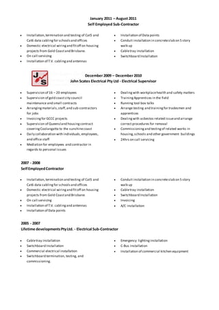 January 2011 – August 2011
Self Employed Sub-Contractor
 Installation,termination and testing of Cat5 and
Cat6 data cablingfor schoolsand offices
 Domestic electrical wiringand fitoff on housing
projects from Gold Coastand Brisbane.
 On call servicing
 Installation of T.V. cablingand antennas
 Installation of Data points
 Conduit installation in concreteslab on 5 story
walk up
 Cabletray installation
 Switchboard Installation
December 2009 – December 2010
John Scates Electrical Pty Ltd - Electrical Supervisor
 Supervision of 16 – 20 employees
 Supervision of gold coast city council
maintenance and small contracts
 Arrangingmaterials,staff,and sub-contractors
for jobs
 Invoicingfor GCCC projects
 Supervision of Queensland housingcontract
coveringCoolangatta to the sunshinecoast
 Daily collaboration with individuals,employees,
and office staff
 Mediation for employees and contractor in
regards to personal issues
 Dealingwith workplacehealth and safety matters
 TrainingApprentices in the field
 Running tool box talks
 Arrange testing and trainingfor tradesmen and
apprentices
 Dealingwith asbestos related issueand arrange
correct procedures for removal
 Commissioningand testingof related works in
housing,schools and other government buildings
 24hrs on call servicing
2007 - 2008
SelfEmployedContractor
 Installation,termination and testing of Cat5 and
Cat6 data cablingfor schoolsand offices
 Domestic electrical wiringand fitoff on housing
projects from Gold Coastand Brisbane.
 On call servicing
 Installation of T.V. cablingand antennas
 Installation of Data points
 Conduit installation in concreteslab on 5 story
walk up
 Cabletray installation
 Switchboard Installation
 Invoicing
 A/C installation
2005 - 2007
Lifetime developmentsPtyLtd. - Electrical Sub-Contractor
 Cabletray installation
 Switchboard Installation
 Commercial electrical installation
 Switchboard termination, testing, and
commissioning.
 Emergency lightinginstallation
 C-Bus installation
 Installation of commercial kitchen equipment
 