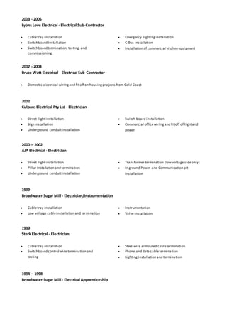 2003 - 2005
Lyons Love Electrical - Electrical Sub-Contractor
 Cabletray installation
 Switchboard Installation
 Switchboard termination, testing, and
commissioning.
 Emergency lightinginstallation
 C-Bus installation
 Installation of commercial kitchen equipment
2002 - 2003
Bruce Watt Electrical - Electrical Sub-Contractor
 Domestic electrical wiringand fitoff on housingprojects from Gold Coast
2002
CulpansElectrical Pty Ltd - Electrician
 Street lightinstallation
 Sign installation
 Underground conduitinstallation
 Switch board installation
 Commercial officewiringand fit off of lightand
power
2000 – 2002
AJA Electrical - Electrician
 Street lightinstallation
 Pillar installation and termination
 Underground conduitinstallation
 Transformer termination (low voltage sideonly)
 In ground Power and Communication pit
installation
1999
Broadwater Sugar Mill - Electrician/Instrumentation
 Cabletray installation
 Low voltage cableinstallation and termination
 Instrumentation
 Valve installation
1999
Stork Electrical - Electrician
 Cabletray installation
 Switchboard control wire termination and
testing
 Steel wire armoured cabletermination
 Phone and data cabletermination
 Lighting installation and termination
1994 – 1998
Broadwater Sugar Mill - Electrical Apprenticeship
 