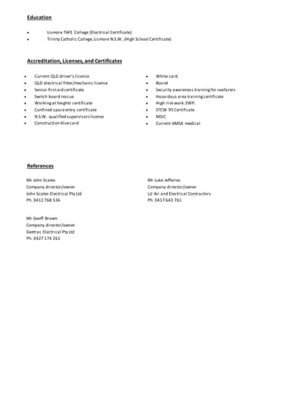 Education
 Lismore TAFE College (Electrical Certificate)
 Trinity Catholic College,Lismore N.S.W. (High School Certificate)
Accreditation, Licenses, and Certificates
 Current QLD driver’s license
 QLD electrical fitter/mechanic license
 Senior firstaid certificate
 Switch board rescue
 Workingat heights certificate
 Confined spaceentry certificate
 N.S.W. qualified supervisorslicense
 Construction bluecard
 White card
 Bosiet
 Security awareness trainingfor seafarers
 Hazardous area trainingcertificate
 High risk work.EWP.
 STCW 95 Certificate
 MSIC
 Current AMSA medical
References
Mr John Scates
Company director/owner
John Scates Electrical Pty Ltd
Ph. 0412 768 536
Mr Luke Jefferies
Company director/owner
LJJ Air and Electrical Contractors
Ph. 0417 643 761
Mr Geoff Brown
Company director/owner
Geetrac Electrical Pty Ltd
Ph. 0427 174 261
 