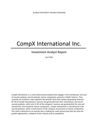 ALFRED UNIVERSITY FINANCE PROGRAM
CompX International Inc.
Investment Analyst Report
April 2016
CompX International is a small, Dallas based company that engages in the manufacture and sale
of security products and recreational marine components primarily in North America. They
currently are involved in two segments that provide them with steady and growing revenues.
87.7% of CompX International’s revenue was generated from their manufacture and sale of
security products, while only 12.3% of the company’s revenue was generated by the sale and
manufacture of recreational marine components. CompX International is mainly based in the
security products, while a small amount of the company also focuses on marine components.
This stock is attractive to an investor who is looking for a well-priced stock that has room for
growth opportunities compared to the industry and its competitors.
 