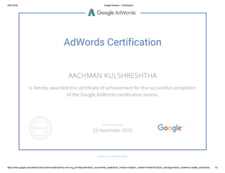 24/01/2016 Google Partners ­ Certification
https://www.google.com/partners/?sourceid=awo&subid=us­ww­et­g_prt­helpcenter&utm_source=help_center&utm_medium=ep&utm_content=PartnersHC&utm_campaign=&utm_content=us­ww#p_certification... 1/2
AdWords Certification
AACHMAN KULSHRESHTHA
is hereby awarded this certificate of achievement for the successful completion
of the Google AdWords certification exams.
GOOGLE.COM/PARTNERS
VALID THROUGH
22 November 2016
 