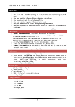 Izhar ul haq M.Sc Zoology (M.ED / B.ED / C.T)
2
Experience;
 One year and 6 months teaching in swat grammar school and college sumbat
swat
 One year teaching in Sunrise School and college matta Swat.
 One years teaching in Hira school durushkhela.
 One year teaching in garden hill school rahim abad.
 One year membership of UNHCR in Degree college matta swat.
 One year experience of Data collection for reserch of Tuberculosis in tehsil khwaza
khela swat.
Certificates;
 RELIEF INTERNATIONAL “FIGHTING ZOONOSES IN PAKISTAN”
Certificate of attendance seminar on
“RAISING AWARENESS AND ENCOURAGING STUDENTS FOR RESEARCH ON
ZOONOTIC & ENVIROMENTALLY TRANSMITTED DISEASES & REPONSE”
 SOCIAL WORK PROGRAMME FOR THE SESSION 2010---2011
 AUTO CAD, MICROSOFT OFFICE, 3D STUDIO MAX, EIGLE POINT
 SPORT CERIFICATE FROM HIRA SCHOOL AND COLLEGE MATTA SWAT FOR THE
SESSION 2005---2007
Publications;
 Saeed Ahmad, Izhar Ul Haq and Ghulam Nabi(2016) Institutional Based Study of
TuberculosisinTehsil Khawazakhela,DistrictSwat,Pakistan World Journal of Zoology 11 (1):
59-62, 2016 ISSN 1817-3098 © IDOSI Publications, 2016 DOI:
10.5829/idosi.wjz.2016.11.1.95105.
Personalskills;
 Quick learner.
 Hard working.
 Ability to deal with people diplomatically.
Computor Skills;
1) MS Office
2) Auto cad
3) 3D Mix
4) Eagle point
 