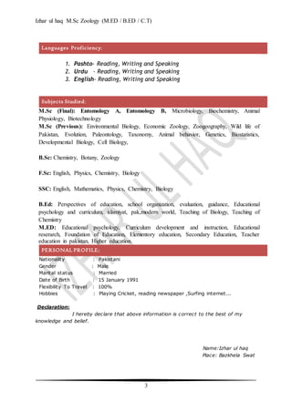 Izhar ul haq M.Sc Zoology (M.ED / B.ED / C.T)
3
Languages Proficiency;
1. Pashto- Reading, Writing and Speaking
2. Urdu - Reading, Writing and Speaking
3. English- Reading, Writing and Speaking
Subjects Studied;
M.Sc (Final): Entomology A, Entomology B, Microbiology, Biochemistry, Animal
Physiology, Biotechnology
M.Sc (Previous): Environmental Biology, Economic Zoology, Zoogeography, Wild life of
Pakistan, Evolution, Paleontology, Taxonomy, Animal behavior, Genetics, Biostatistics,
Developmental Biology, Cell Biology,
B.Sc: Chemistry, Botany, Zoology
F.Sc: English, Physics, Chemistry, Biology
SSC: English, Mathematics, Physics, Chemistry, Biology
B.Ed: Perspectives of education, school organization, evaluation, guidance, Educational
psychology and curriculum, islamiyat, pak,modern world, Teaching of Biology, Teaching of
Chemistry
M.ED: Educational psychology, Curriculum development and instruction, Educational
reserarch, Foundation of Education, Elementory education, Secondary Education, Teacher
education in pakistan, Higher education.
PERSONAL PROFILE;
Nationality : Pakistani
Gender : Male
Marital status : Married
Date of Birth : 15 January 1991
Flexibility To Travel : 100%
Hobbies : Playing Cricket, reading newspaper ,Surfing internet...
Declaration:
I hereby declare that above information is correct to the best of my
knowledge and belief.
Name:Izhar ul haq
Place: Bazkhela Swat
 