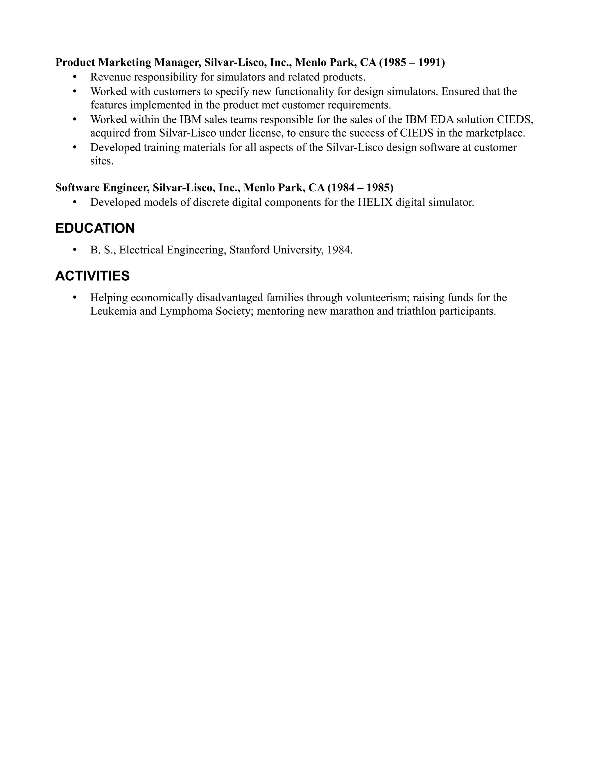 Product Marketing Manager, Silvar-Lisco, Inc., Menlo Park, CA (1985 – 1991)
• Revenue responsibility for simulators and related products.
• Worked with customers to specify new functionality for design simulators. Ensured that the
features implemented in the product met customer requirements.
• Worked within the IBM sales teams responsible for the sales of the IBM EDA solution CIEDS,
acquired from Silvar-Lisco under license, to ensure the success of CIEDS in the marketplace.
• Developed training materials for all aspects of the Silvar-Lisco design software at customer
sites.
Software Engineer, Silvar-Lisco, Inc., Menlo Park, CA (1984 – 1985)
• Developed models of discrete digital components for the HELIX digital simulator.
EDUCATION
• B. S., Electrical Engineering, Stanford University, 1984.
ACTIVITIES
• Helping economically disadvantaged families through volunteerism; raising funds for the
Leukemia and Lymphoma Society; mentoring new marathon and triathlon participants.
 