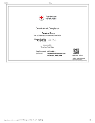 3/26/2014 Saba
https://classes.redcross.org/Saba/Web/Main/goto/FullCertificate?t=GQ0D6Q 1/2
Certificate of Completion
Brooks Boss
has successfully completed requirements for
Lifeguarding/First
Aid/CPR/AED
- valid 2 Years
conducted by
American Red Cross
Date Completed: 03/16/2014
Instructors: StreamlineHealth.com-Amy
Alexander, Jason Gaw Certificate ID: GQ0D6Q
To verify, scan code or visit:
redcross.org/confirm
 