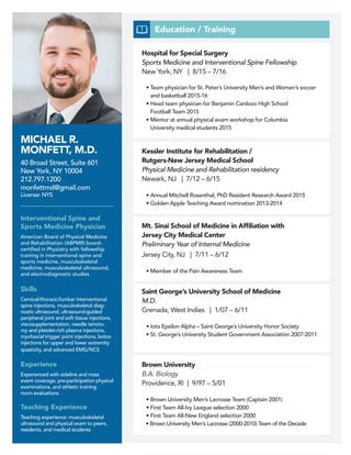 MICHAEL R.
MONFETT, M.D.
40 Broad Street, Suite 601
New York, NY 10004
212.797.1200
monfettmd@gmail.com
License: NYS
Interventional Spine and
Sports Medicine Physician
American Board of Physical Medicine
and Rehabilitation (ABPMR) board-
certified in Physiatry with fellowship
training in interventional spine and
sports medicine, musculoskeletal
medicine, musculoskeletal ultrasound,
and electrodiagnostic studies
Education / Training
Skills
Cervical/thoracic/lumbar interventional
spine injections, musculoskeletal diag-
nostic ultrasound, ultrasound-guided
peripheral joint and soft tissue injections,
viscosupplementation, needle tenoto-
my and platelet-rich plasma injections,
myofascial trigger point injections, botox
injections for upper and lower extremity
spasticity, and advanced EMG/NCS
Experience
Experienced with sideline and mass
event coverage, pre-participation physical
examinations, and athletic training
room evaluations
Teaching Experience
Teaching experience: musculoskeletal
ultrasound and physical exam to peers,
residents, and medical students
Hospital for Special Surgery
Sports Medicine and Interventional Spine Fellowship
New York, NY | 8/15 – 7/16
• Team physician for St. Peter’s University Men’s and Women’s soccer
and basketball 2015-16
• Head team physician for Benjamin Cardozo High School
Football Team 2015
• Mentor at annual physical exam workshop for Columbia
University medical students 2015
Mt. Sinai School of Medicine in Affiliation with
Jersey City Medical Center
Preliminary Year of Internal Medicine
Jersey City, NJ | 7/11 – 6/12
• Member of the Pain Awareness Team
Kessler Institute for Rehabilitation /
Rutgers-New Jersey Medical School
Physical Medicine and Rehabilitation residency
Newark, NJ | 7/12 – 6/15
• Annual Mitchell Rosenthal, PhD Resident Research Award 2015
• Golden Apple Teaching Award nomination 2013-2014
Saint George’s University School of Medicine
M.D.
Grenada, West Indies | 1/07 – 6/11
• Iota Epsilon Alpha – Saint George’s University Honor Society
• St. George’s University Student Government Association 2007-2011
Brown University
B.A. Biology
Providence, RI | 9/97 – 5/01
• Brown University Men’s Lacrosse Team (Captain 2001)
• First Team All-Ivy League selection 2000
• First Team All-New England selection 2000
• Brown University Men’s Lacrosse (2000-2010) Team of the Decade
 