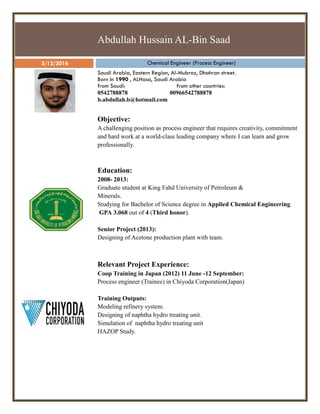 Abdullah Hussain AL-Bin Saad
5/12/2016 Chemical Engineer (Process Engineer)
Saudi Arabia, Eastern Region, Al-Mubraz, Dhahran street.
Born In 1990 , ALHasa, Saudi Arabia
from Saudi: from other countries:
0542788878 00966542788878
b.abdullah.b@hotmail.com
Objective:
A challenging position as process engineer that requires creativity, commitment
and hard work at a world-class leading company where I can learn and grow
professionally.
Education:
2008- 2013:
Graduate student at King Fahd University of Petroleum &
Minerals.
Studying for Bachelor of Science degree in Applied Chemical Engineering.
GPA 3.068 out of 4 (Third honor).
Senior Project (2013):
Designing of Acetone production plant with team.
Relevant Project Experience:
Coop Training in Japan (2012) 11 June -12 September:
Process engineer (Trainee) in Chiyoda Corporation(Japan)
Training Outputs:
Modeling refinery system.
Designing of naphtha hydro treating unit.
Simulation of naphtha hydro treating unit
HAZOP Study.
 