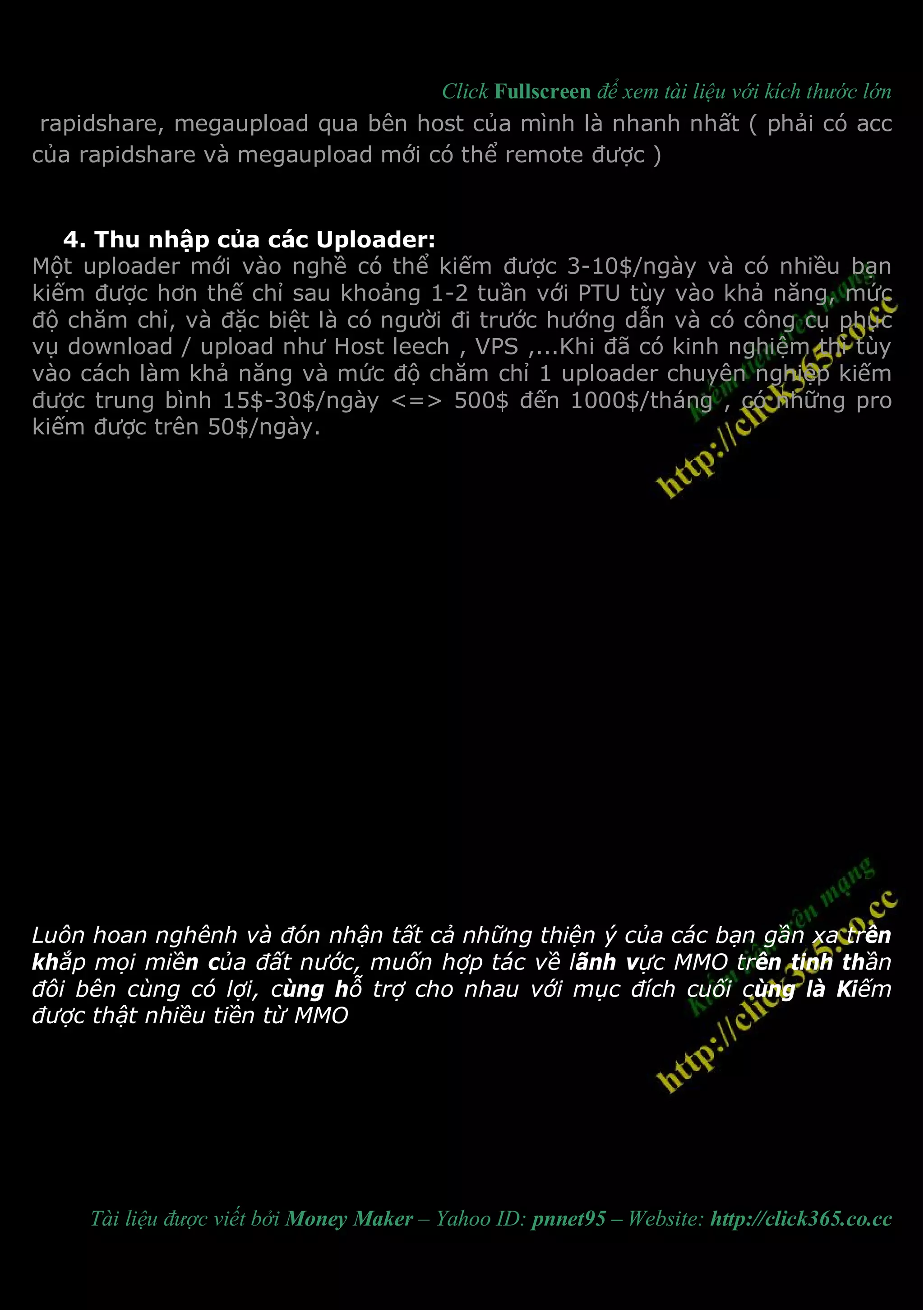 Click Fullscreen để xem tài liệu với kích thước lớn
 rapidshare, megaupload qua bên host của mình là nhanh nhất ( phải có acc
của rapidshare và megaupload mới có thể remote được )


   4. Thu nhập của các Uploader:
Một uploader mới vào nghề có thể kiếm được 3-10$/ngày và có nhiều bạn
kiếm được hơn thế chỉ sau khoảng 1-2 tuần với PTU tùy vào khả năng, mức
độ chăm chỉ, và đặc biệt là có người đi trước hướng dẫn và có công cụ phục
vụ download / upload như Host leech , VPS ,...Khi đã có kinh nghiệm thì tùy
vào cách làm khả năng và mức độ chăm chỉ 1 uploader chuyên nghiệp kiếm
được trung bình 15$-30$/ngày <=> 500$ đến 1000$/tháng , có những pro
kiếm được trên 50$/ngày.




Luôn hoan nghênh và đón nhận tất cả những thiện ý của các bạn gần xa trên
khắp mọi miền của đất nước, muốn hợp tác về lãnh vực MMO trên tinh thần
đôi bên cùng có lợi, cùng hỗ trợ cho nhau với mục đích cuối cùng là Kiếm
được thật nhiều tiền từ MMO




     Tài liệu được viết bởi Money Maker – Yahoo ID: pnnet95 – Website: http://click365.co.cc
 