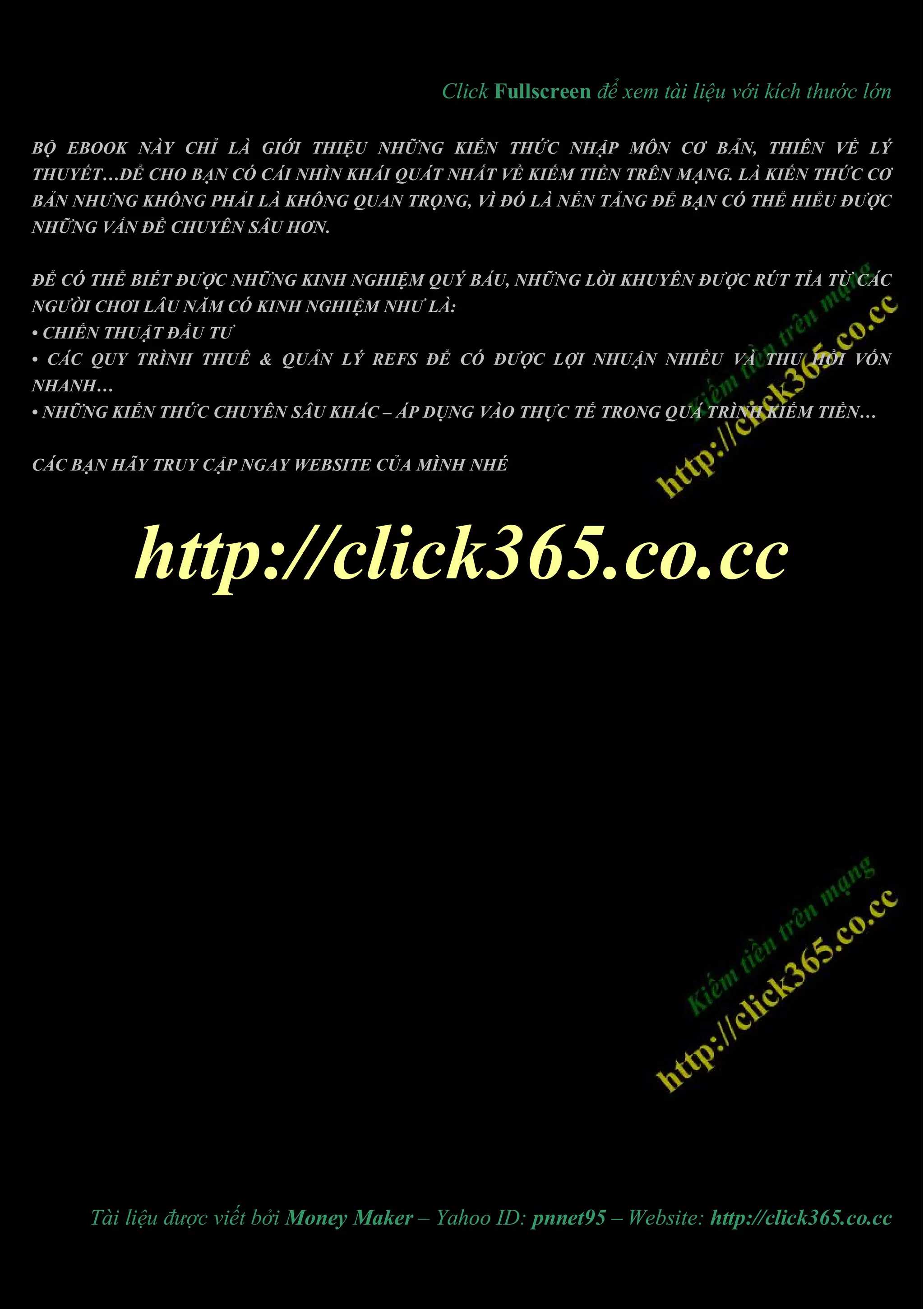 Click Fullscreen để xem tài liệu với kích thước lớn

BỘ EBOOK NÀY CHỈ LÀ GIỚI THIỆU NHỮNG KIẾN THỨC NHẬP MÔN CƠ BẢN, THIÊN VỀ LÝ
THUYẾT…ĐỂ CHO BẠN CÓ CÁI NHÌN KHÁI QUÁT NHẤT VỀ KIẾM TIỀN TRÊN MẠNG. LÀ KIẾN THỨC CƠ
BẢN NHƯNG KHÔNG PHẢI LÀ KHÔNG QUAN TRỌNG, VÌ ĐÓ LÀ NỀN TẢNG ĐỂ BẠN CÓ THỂ HIỂU ĐƯỢC
NHỮNG VẤN ĐỀ CHUYÊN SÂU HƠN.


ĐỂ CÓ THỂ BIẾT ĐƯỢC NHỮNG KINH NGHIỆM QUÝ BÁU, NHỮNG LỜI KHUYÊN ĐƯỢC RÚT TỈA TỪ CÁC
NGƯỜI CHƠI LÂU NĂM CÓ KINH NGHIỆM NHƯ LÀ:
• CHIẾN THUẬT ĐẦU TƯ
• CÁC QUY TRÌNH THUÊ & QUẢN LÝ REFS ĐỂ CÓ ĐƯỢC LỢI NHUẬN NHIỀU VÀ THU HỒI VỐN
NHANH…
• NHỮNG KIẾN THỨC CHUYÊN SÂU KHÁC – ÁP DỤNG VÀO THỰC TẾ TRONG QUÁ TRÌNH KIẾM TIỀN…


CÁC BẠN HÃY TRUY CẬP NGAY WEBSITE CỦA MÌNH NHÉ




          http://click365.co.cc




     Tài liệu được viết bởi Money Maker – Yahoo ID: pnnet95 – Website: http://click365.co.cc
 
