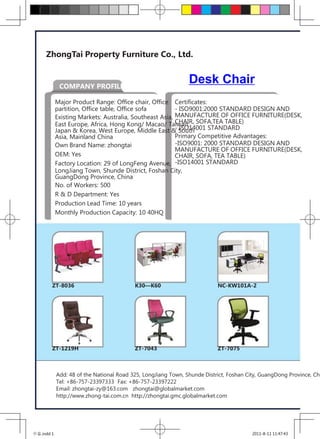 ZhongTai Property Furniture Co., Ltd.


             COMPANY PROFILE
                                                               Desk Chair
            Major Product Range: Office chair, Office Certificates:
            partition, Office table, Office sofa         - ISO9001:2000 STANDARD DESIGN AND
            Existing Markets: Australia, Southeast Asia, MANUFACTURE OF OFFICE FURNITURE(DESK,
            East Europe, Africa, Hong Kong/ Macao/ Taiwan, SOFA,TEA TABLE)
                                                         CHAIR,
                                                         - ISO14001 STANDARD
            Japan & Korea, West Europe, Middle East & South
            Asia, Mainland China                         Primary Competitive Advantages:
            Own Brand Name: zhongtai                     -ISO9001: 2000 STANDARD DESIGN AND
                                                         MANUFACTURE OF OFFICE FURNITURE(DESK,
            OEM: Yes                                     CHAIR, SOFA, TEA TABLE)
            Factory Location: 29 of LongFeng Avenue, -ISO14001 STANDARD
            LongJiang Town, Shunde District, Foshan City,
            GuangDong Province, China
            No. of Workers: 500
            R & D Department: Yes
            Production Lead Time: 10 years
            Monthly Production Capacity: 10 40HQ




        ZT-8036                           K30—K60                         NC-KW101A-2




        ZT-1219H                          ZT-7043                         ZT-7075



            Add: 48 of the National Road 325, LongJiang Town, Shunde District, Foshan City, GuangDong Province, Chi
            Tel: +86-757-23397333 Fax: +86-757-23397222
            Email: zhongtai-zy@163.com zhongtai@globalmarket.com
            http://www.zhong-tai.com.cn http://zhongtai.gmc.globalmarket.com




中泰.indd 1                                                                               2011-8-11 11:47:43
 